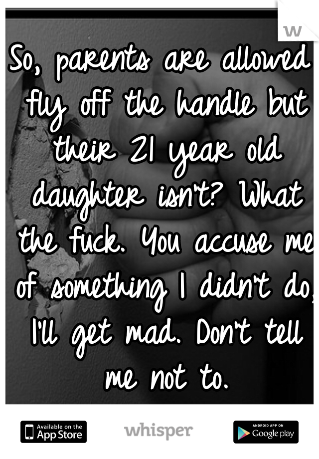 So, parents are allowed fly off the handle but their 21 year old daughter isn't? What the fuck. You accuse me of something I didn't do, I'll get mad. Don't tell me not to.