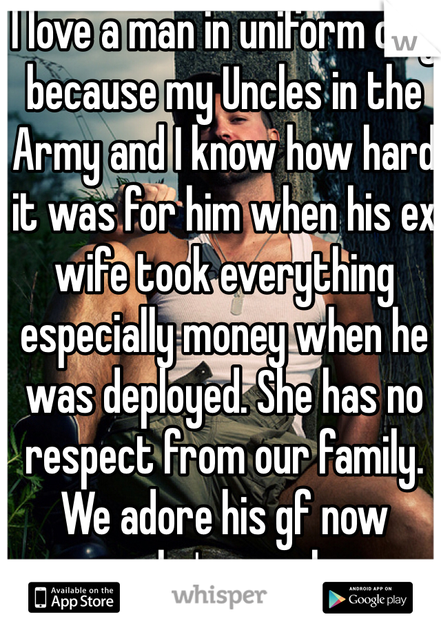 I love a man in uniform only because my Uncles in the Army and I know how hard it was for him when his ex wife took everything especially money when he was deployed. She has no respect from our family. We adore his gf now because she's a real woman to him and his son