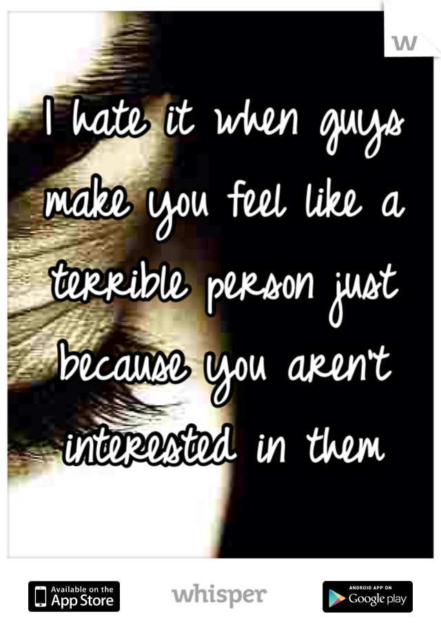 I hate it when guys make you feel like a terrible person just because you aren't interested in them