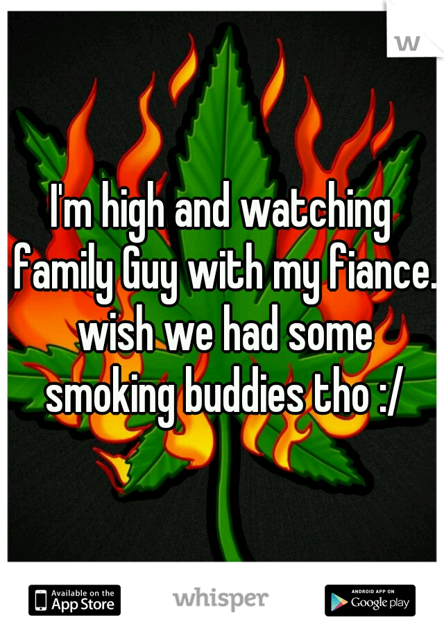 I'm high and watching family Guy with my fiance. wish we had some smoking buddies tho :/