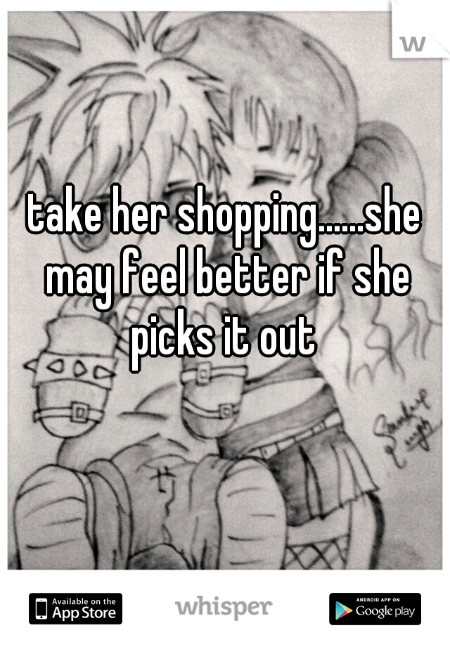 take her shopping......she may feel better if she picks it out 
