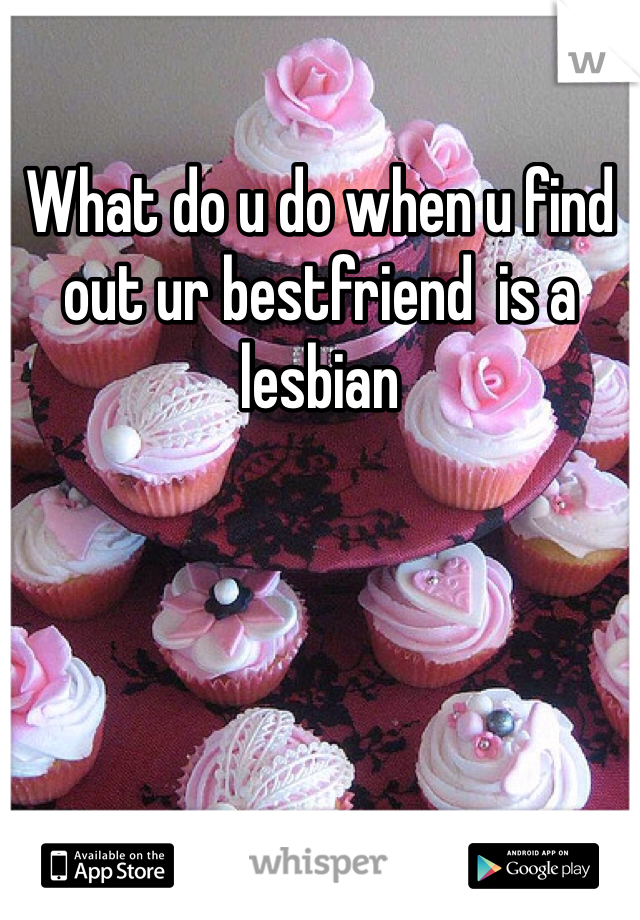 What do u do when u find out ur bestfriend  is a lesbian 