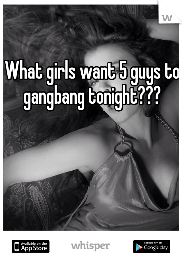What girls want 5 guys to gangbang tonight???