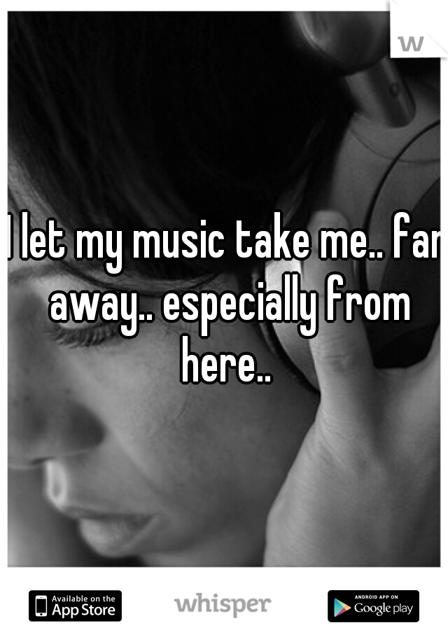 I let my music take me.. far away.. especially from here.. 
