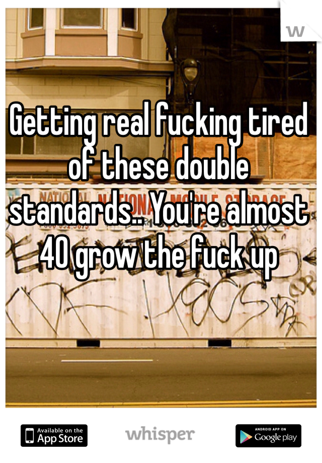 Getting real fucking tired of these double standards.. You're almost 40 grow the fuck up