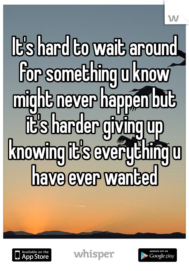 It's hard to wait around for something u know might never happen but it's harder giving up knowing it's everything u have ever wanted 