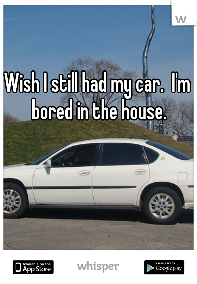 Wish I still had my car.  I'm bored in the house.
 