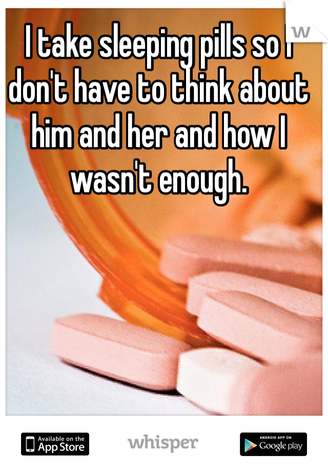 I take sleeping pills so I don't have to think about him and her and how I wasn't enough. 