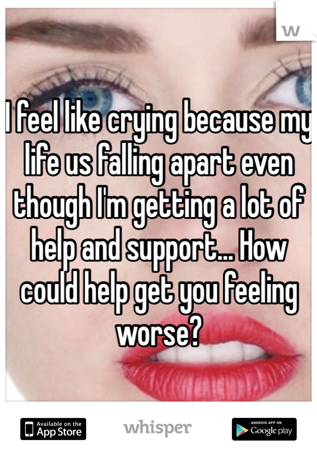 I feel like crying because my life us falling apart even though I'm getting a lot of help and support... How could help get you feeling worse?