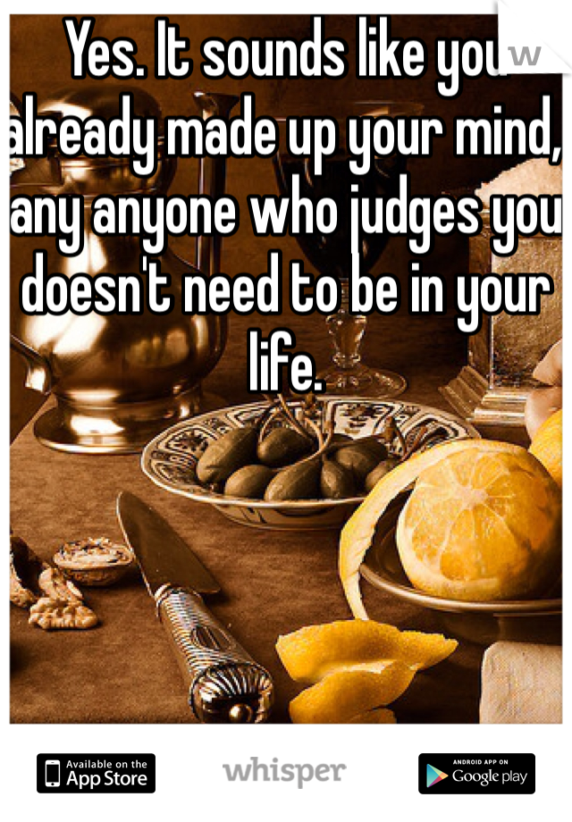 Yes. It sounds like you already made up your mind, any anyone who judges you doesn't need to be in your life.