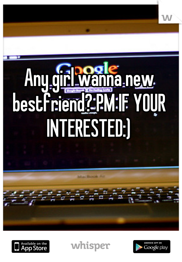 Any girl wanna new bestfriend? PM IF YOUR INTERESTED:)