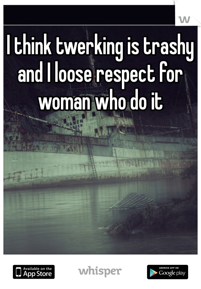 I think twerking is trashy and I loose respect for woman who do it