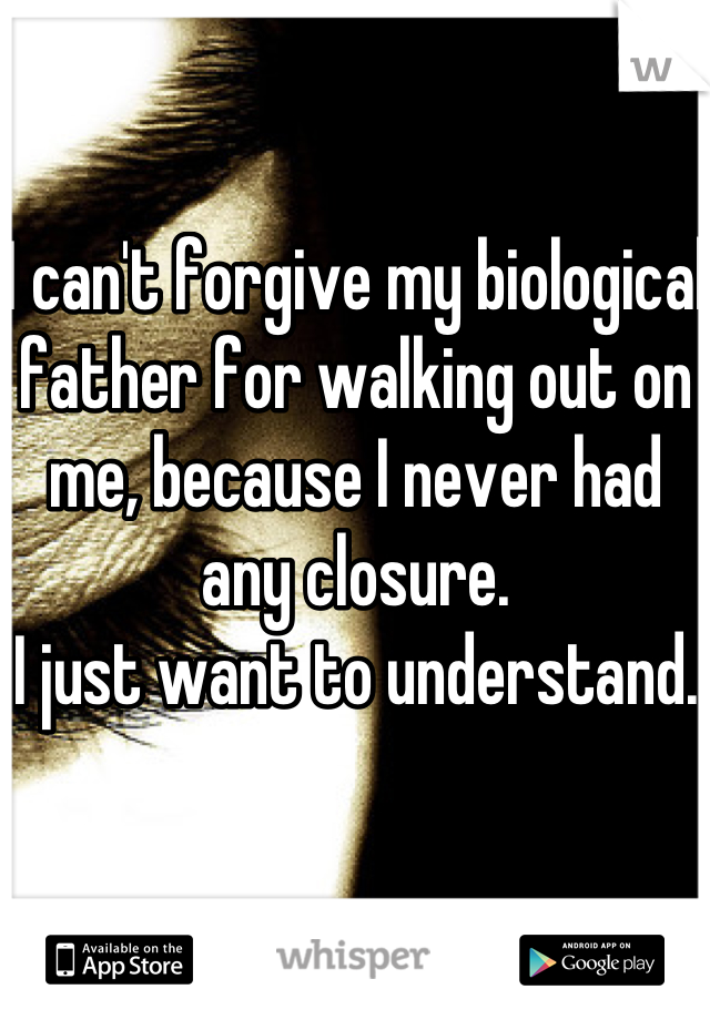 I can't forgive my biological father for walking out on me, because I never had any closure. 
I just want to understand. 
