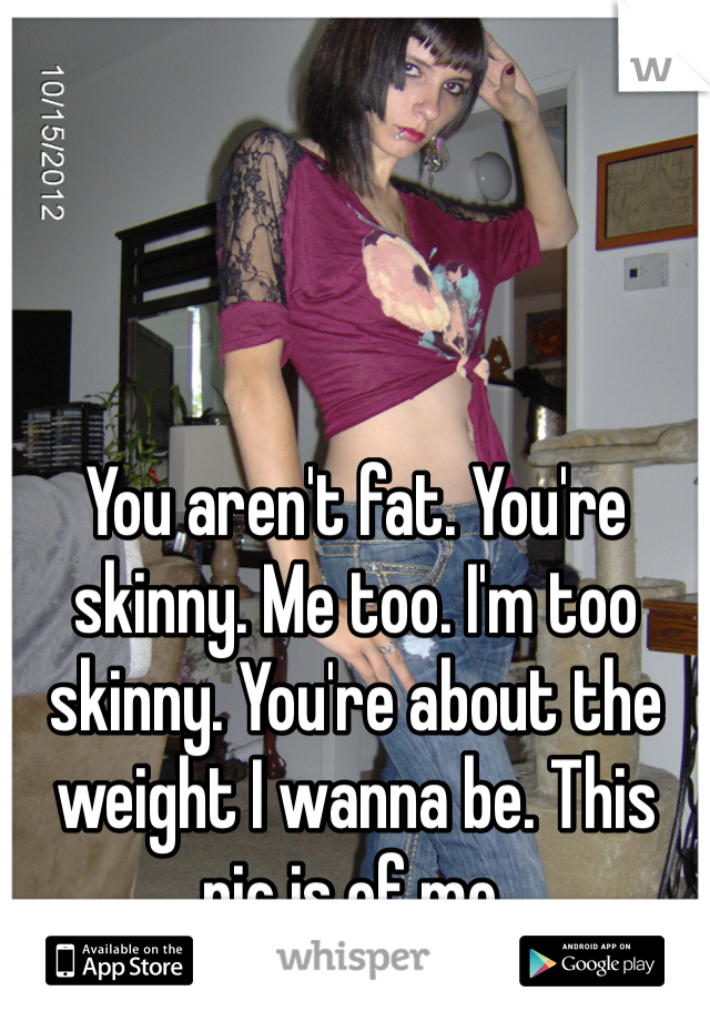 You aren't fat. You're skinny. Me too. I'm too skinny. You're about the weight I wanna be. This pic is of me.