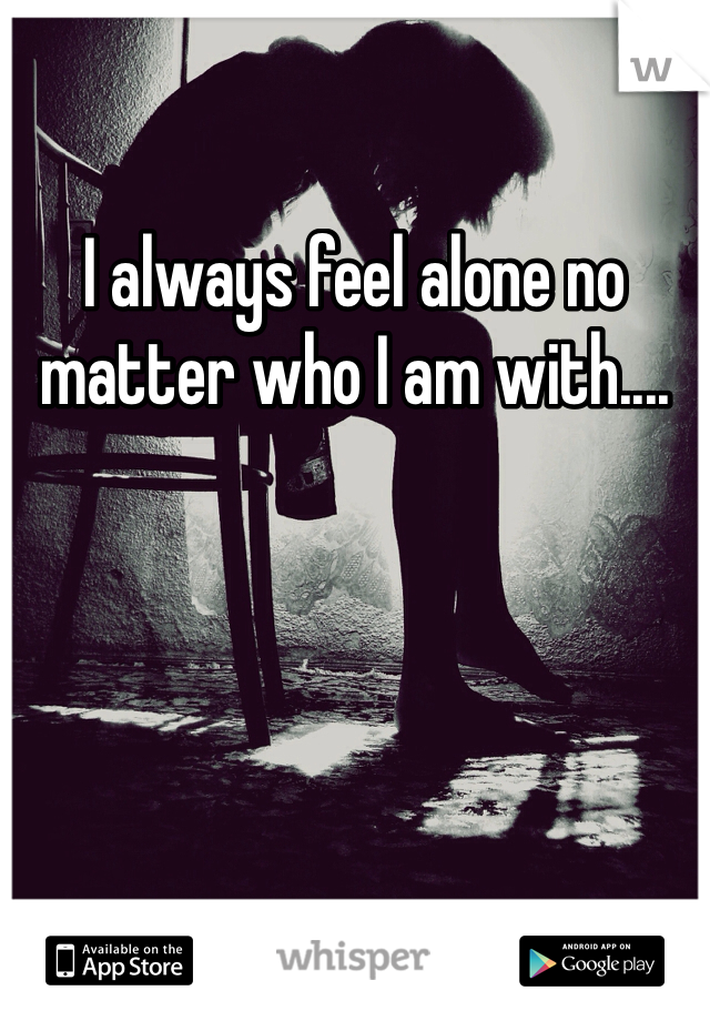 I always feel alone no matter who I am with....