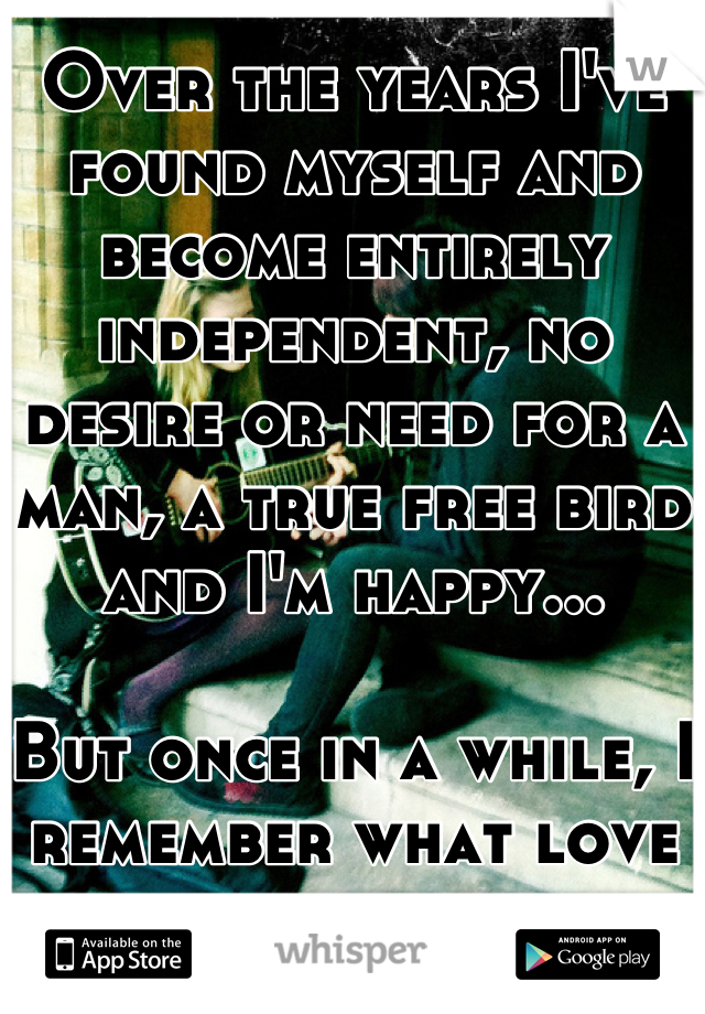 Over the years I've found myself and become entirely independent, no desire or need for a man, a true free bird and I'm happy...

But once in a while, I remember what love feels like