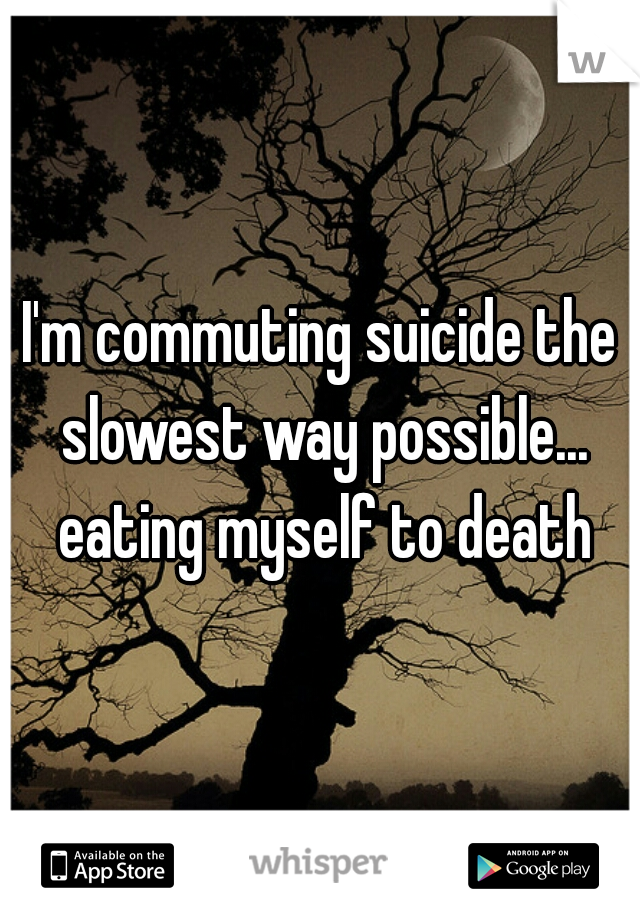 I'm commuting suicide the slowest way possible... eating myself to death