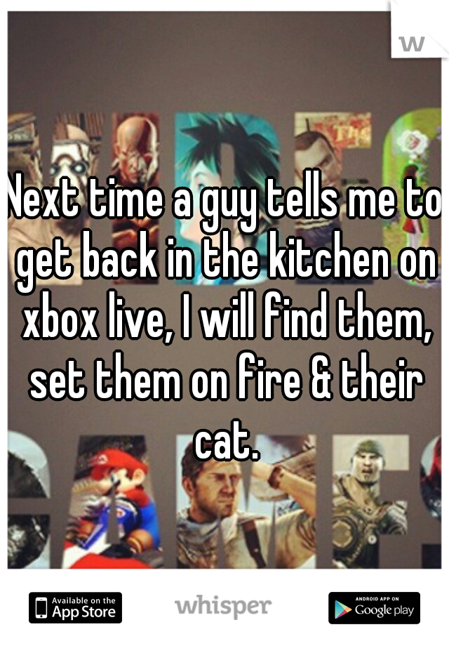 Next time a guy tells me to get back in the kitchen on xbox live, I will find them, set them on fire & their cat.