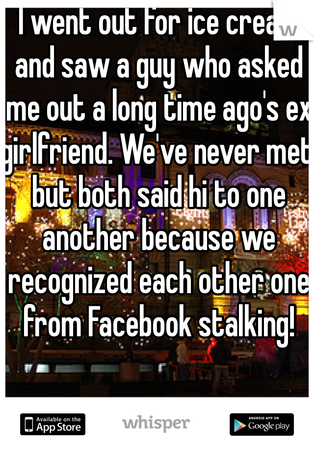 I went out for ice cream  and saw a guy who asked me out a long time ago's ex girlfriend. We've never met but both said hi to one another because we recognized each other one from Facebook stalking!