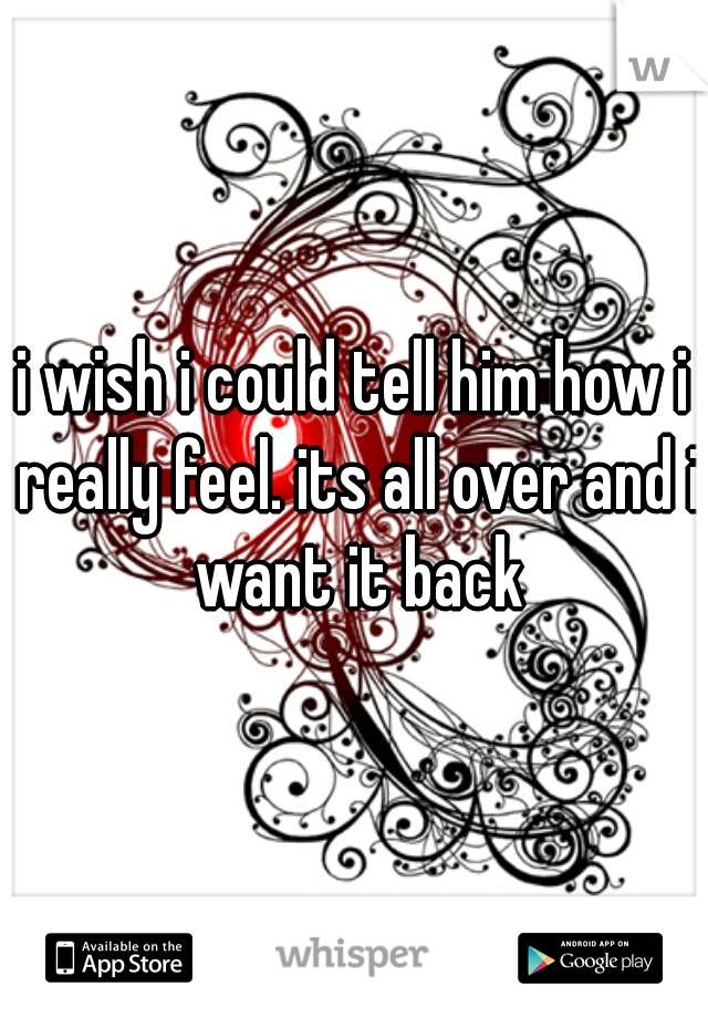 i wish i could tell him how i really feel. its all over and i want it back