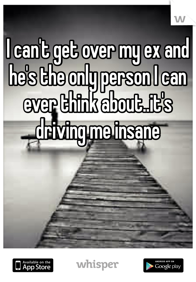 I can't get over my ex and he's the only person I can ever think about..it's driving me insane