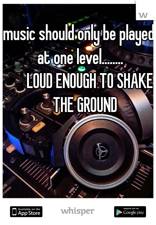 music should only be played at one level........
       LOUD ENOUGH TO SHAKE
     THE GROUND 