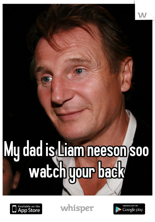 My dad is Liam neeson soo watch your back