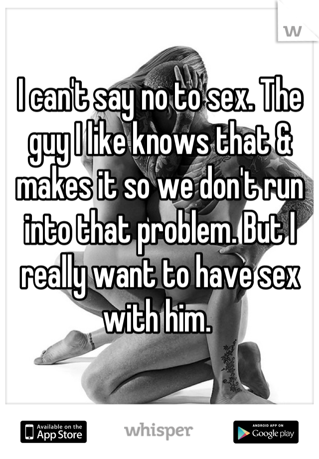I can't say no to sex. The guy I like knows that & makes it so we don't run into that problem. But I really want to have sex with him. 