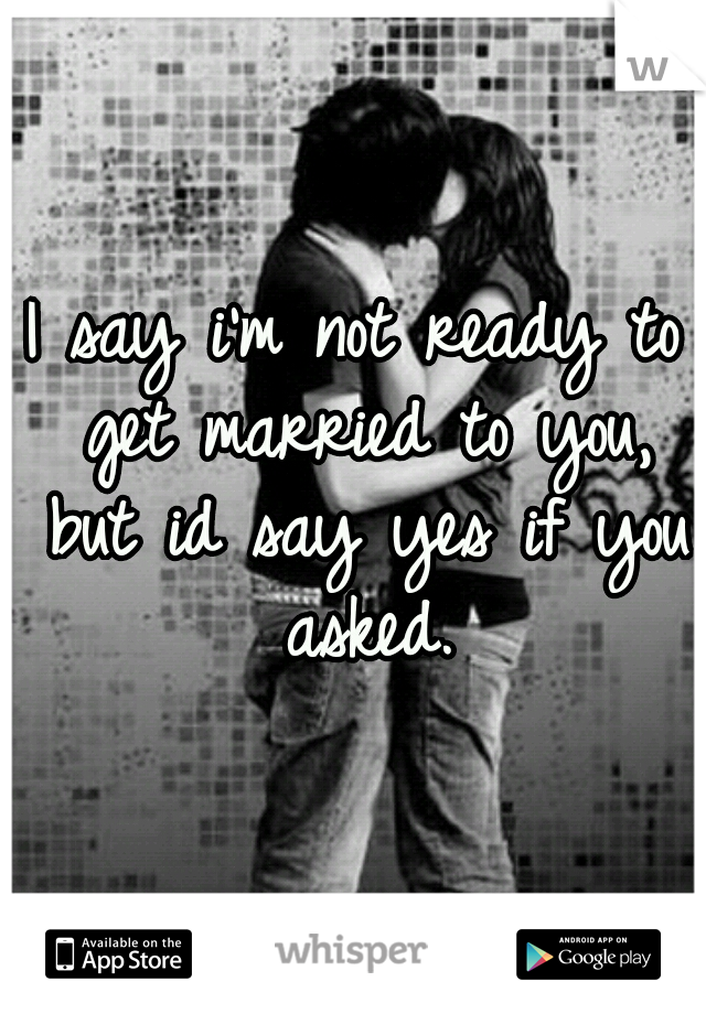 I say i'm not ready to get married to you, but id say yes if you asked.