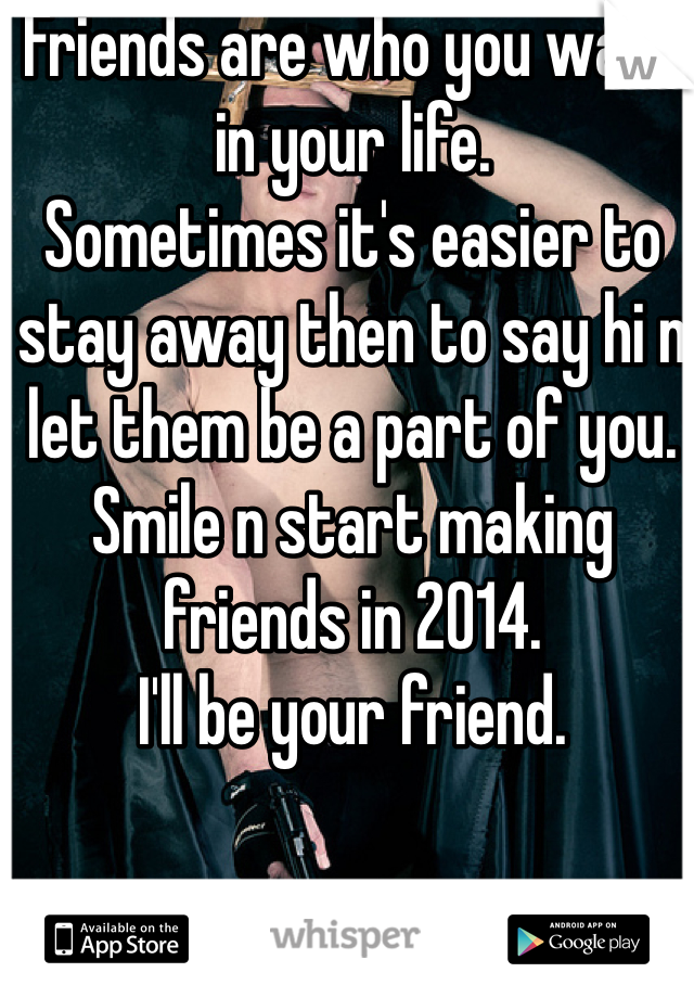 Friends are who you want in your life.
Sometimes it's easier to stay away then to say hi n let them be a part of you.
Smile n start making friends in 2014.
I'll be your friend.