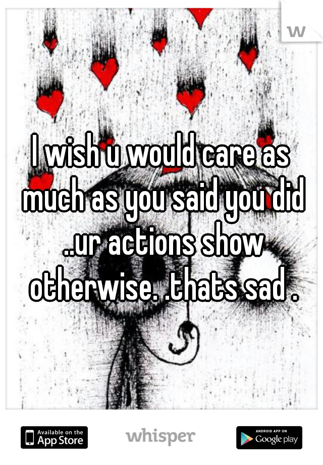 I wish u would care as much as you said you did ..ur actions show otherwise. .thats sad .