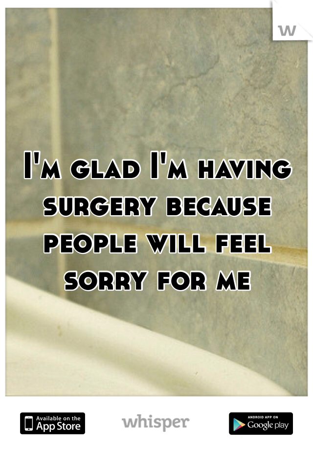 I'm glad I'm having surgery because people will feel sorry for me