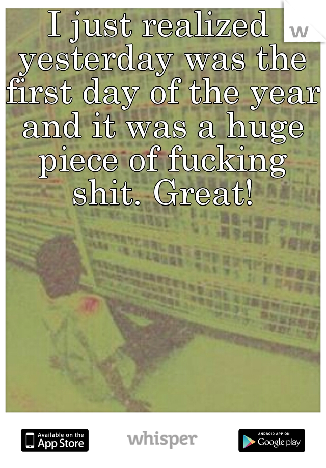 I just realized yesterday was the first day of the year and it was a huge piece of fucking shit. Great!
