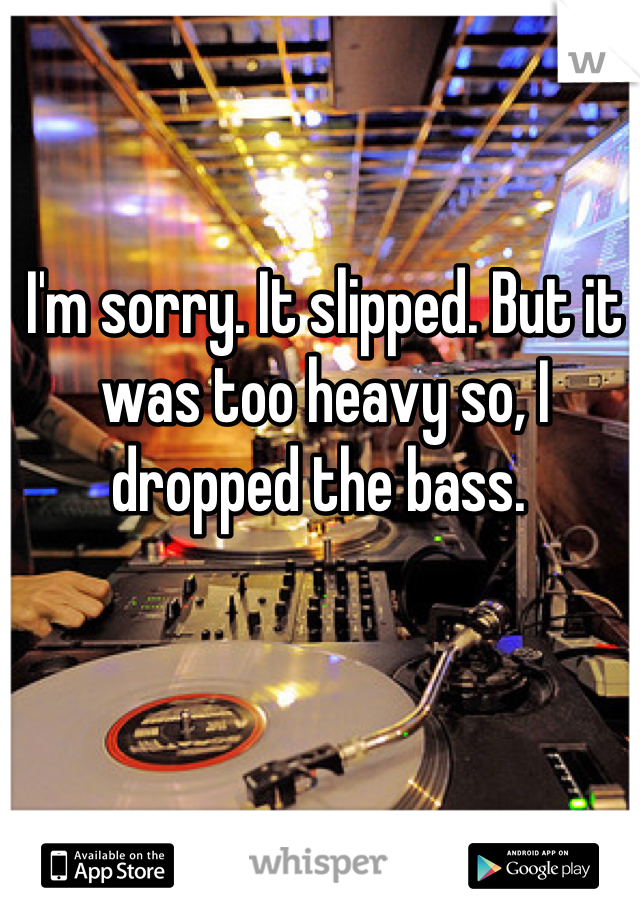 I'm sorry. It slipped. But it was too heavy so, I dropped the bass. 
