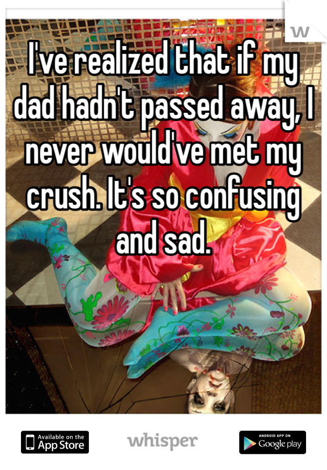 I've realized that if my dad hadn't passed away, I never would've met my crush. It's so confusing and sad.