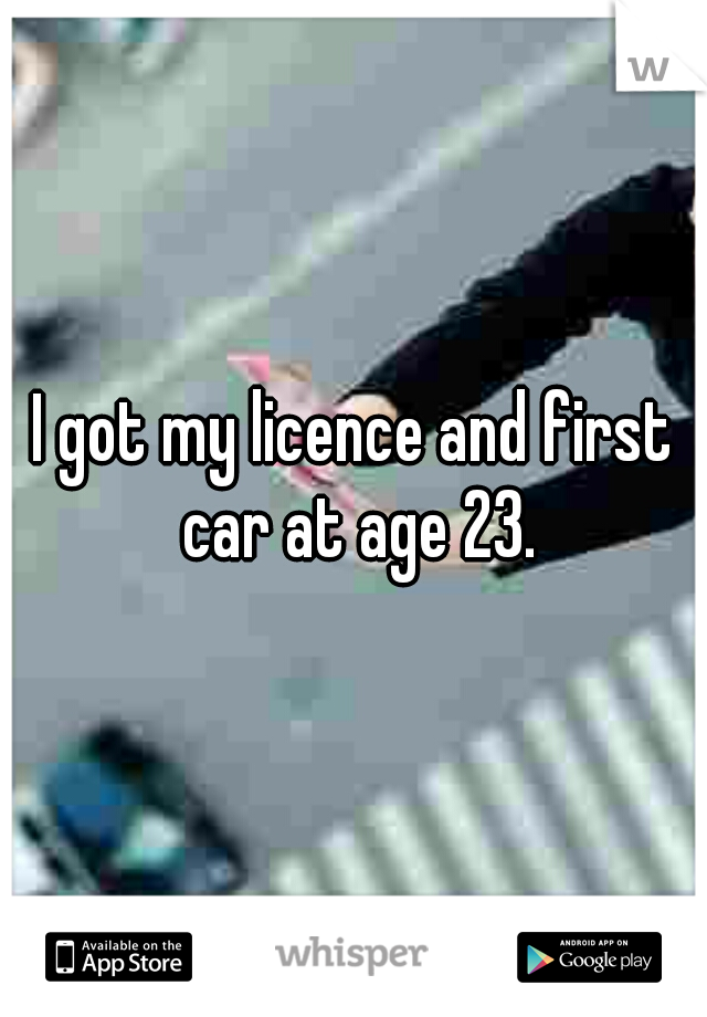 I got my licence and first car at age 23.