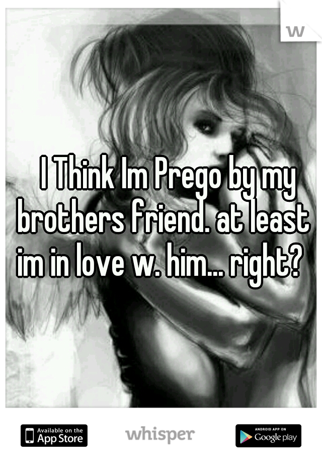 	I Think Im Prego by my brothers friend. at least im in love w. him... right? 