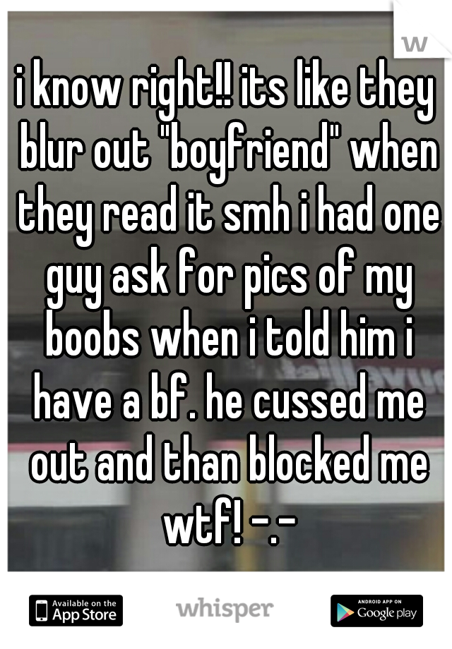 i know right!! its like they blur out "boyfriend" when they read it smh i had one guy ask for pics of my boobs when i told him i have a bf. he cussed me out and than blocked me wtf! -.-