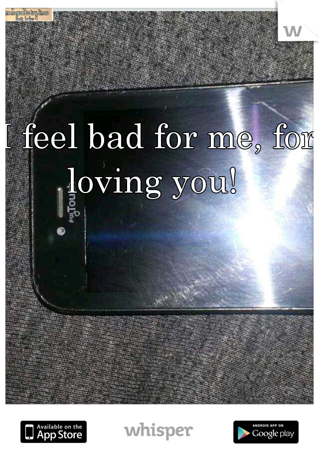 I feel bad for me, for loving you!  