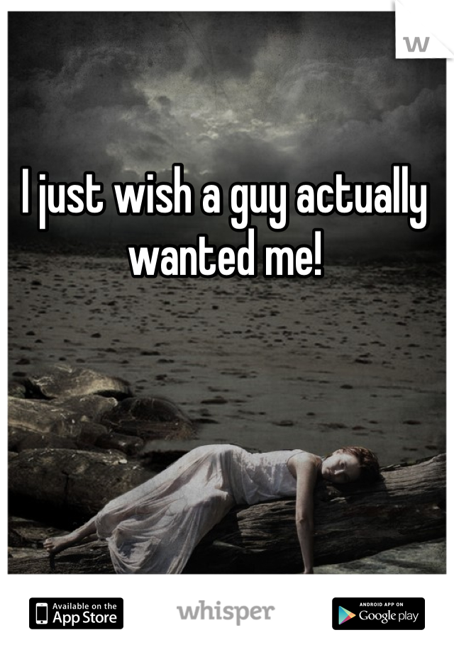 I just wish a guy actually wanted me! 