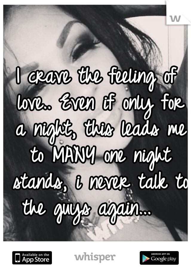 I crave the feeling of love.. Even if only for a night, this leads me to MANY one night stands, i never talk to the guys again...   