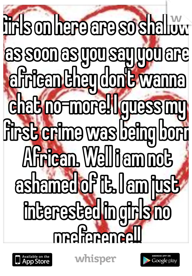 Girls on here are so shallow as soon as you say you are african they don't wanna chat no-more! I guess my first crime was being born African. Well i am not ashamed of it. I am just interested in girls no preference!! 