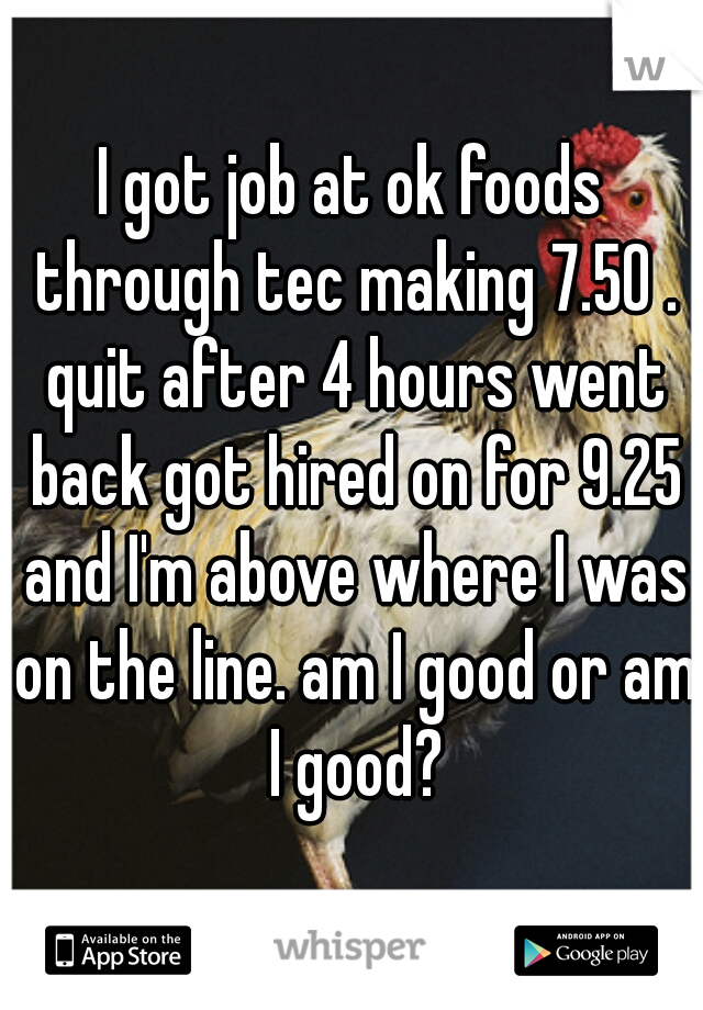 I got job at ok foods through tec making 7.50 . quit after 4 hours went back got hired on for 9.25 and I'm above where I was on the line. am I good or am I good?