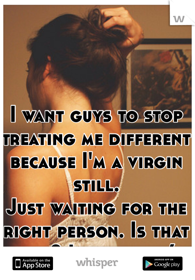 I want guys to stop treating me different because I'm a virgin still.
Just waiting for the right person. Is that bad? I guess so :(