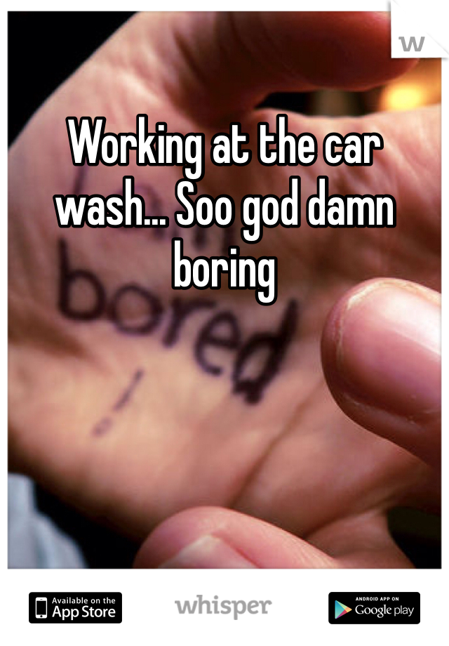 Working at the car wash... Soo god damn boring 