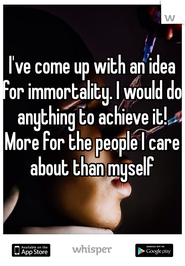 I've come up with an idea for immortality. I would do anything to achieve it! More for the people I care about than myself