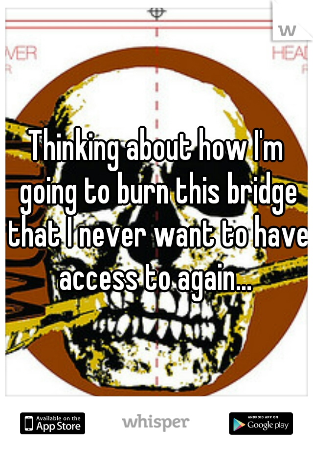 Thinking about how I'm going to burn this bridge that I never want to have access to again... 