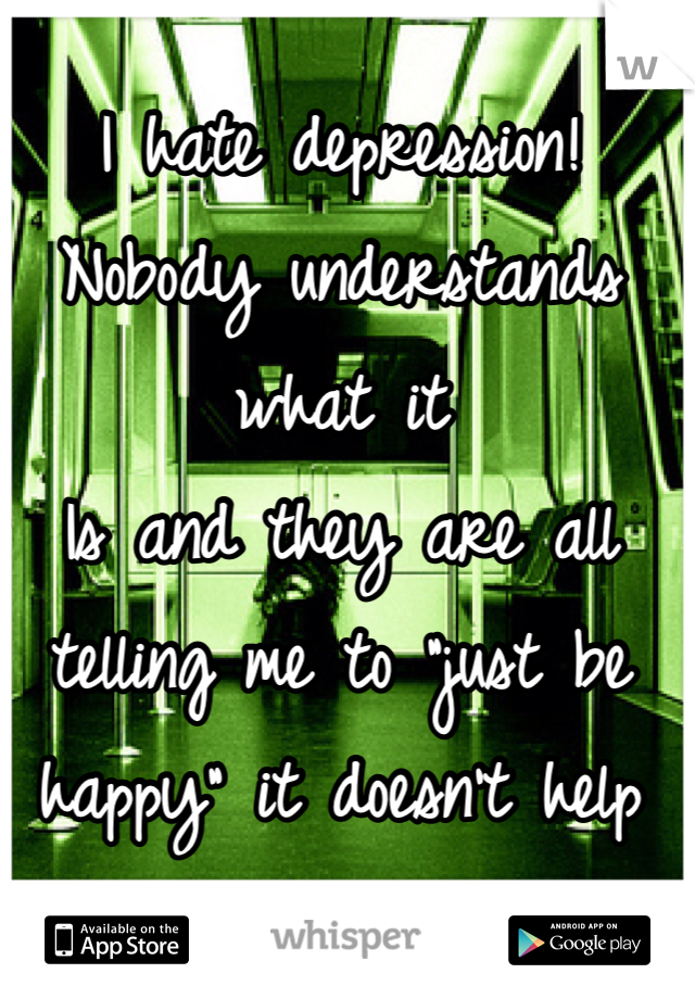 I hate depression! Nobody understands what it
Is and they are all telling me to "just be happy" it doesn't help