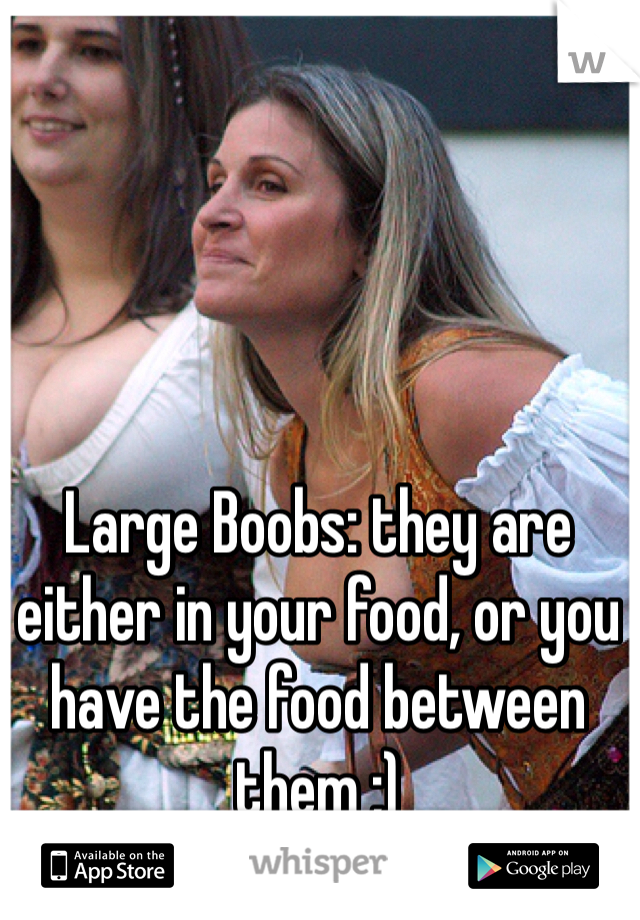Large Boobs: they are either in your food, or you have the food between them ;)