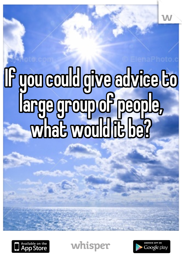 If you could give advice to large group of people, what would it be?